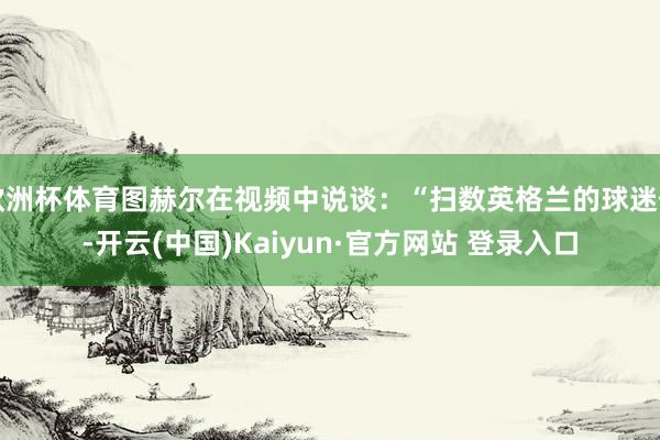 欧洲杯体育图赫尔在视频中说谈：“扫数英格兰的球迷们-开云(中国)Kaiyun·官方网站 登录入口