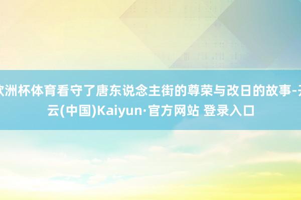 欧洲杯体育看守了唐东说念主街的尊荣与改日的故事-开云(中国)Kaiyun·官方网站 登录入口