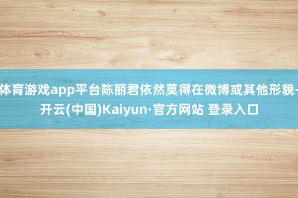 体育游戏app平台陈丽君依然莫得在微博或其他形貌-开云(中国)Kaiyun·官方网站 登录入口
