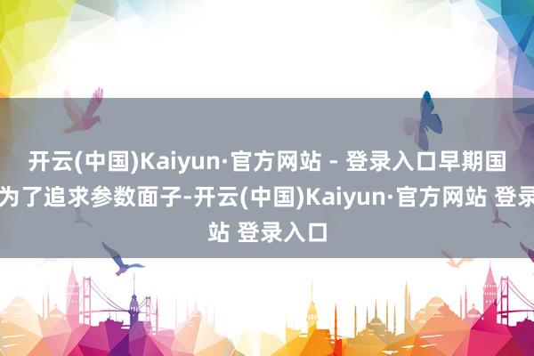 开云(中国)Kaiyun·官方网站 - 登录入口早期国产车为了追求参数面子-开云(中国)Kaiyun·官方网站 登录入口