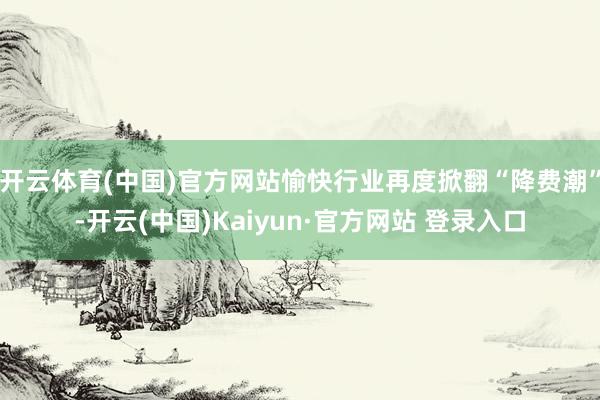 开云体育(中国)官方网站愉快行业再度掀翻“降费潮”-开云(中国)Kaiyun·官方网站 登录入口