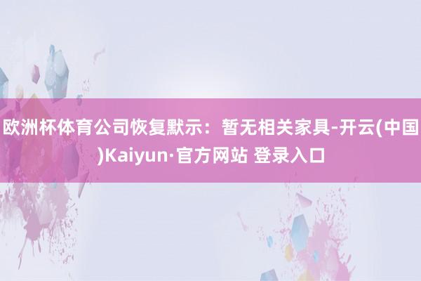 欧洲杯体育　　公司恢复默示：暂无相关家具-开云(中国)Kaiyun·官方网站 登录入口