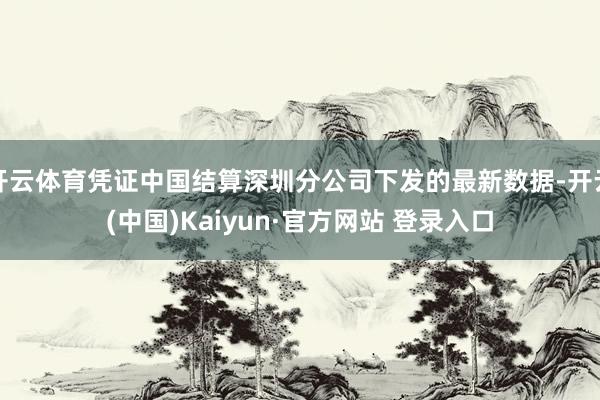 开云体育凭证中国结算深圳分公司下发的最新数据-开云(中国)Kaiyun·官方网站 登录入口
