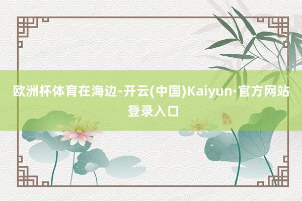欧洲杯体育在海边-开云(中国)Kaiyun·官方网站 登录入口