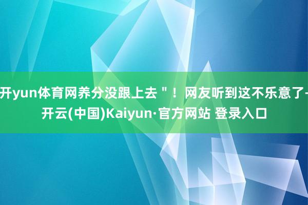 开yun体育网养分没跟上去＂！网友听到这不乐意了-开云(中国)Kaiyun·官方网站 登录入口