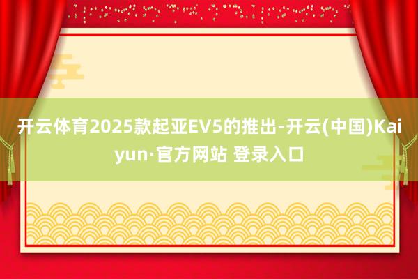 开云体育2025款起亚EV5的推出-开云(中国)Kaiyun·官方网站 登录入口