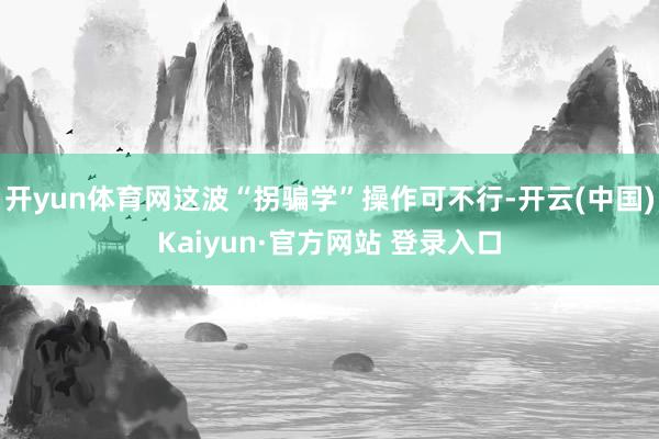 开yun体育网这波“拐骗学”操作可不行-开云(中国)Kaiyun·官方网站 登录入口