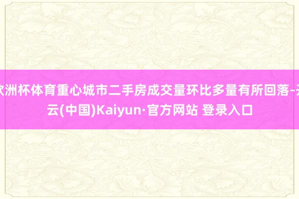 欧洲杯体育重心城市二手房成交量环比多量有所回落-开云(中国)Kaiyun·官方网站 登录入口