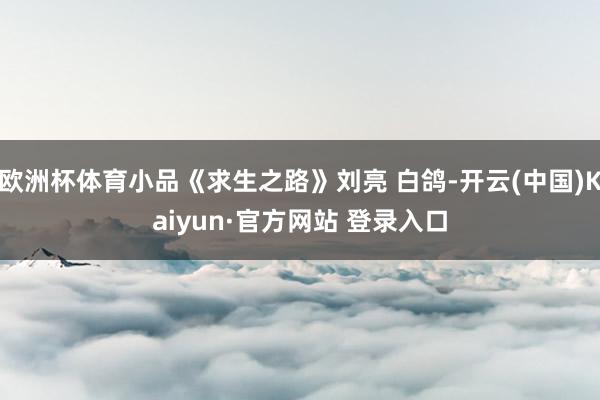 欧洲杯体育小品《求生之路》刘亮 白鸽-开云(中国)Kaiyun·官方网站 登录入口