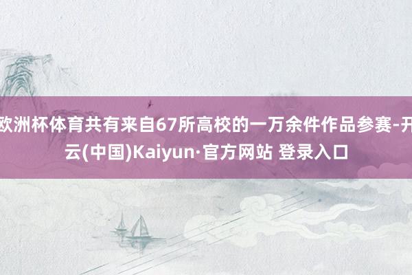 欧洲杯体育共有来自67所高校的一万余件作品参赛-开云(中国)Kaiyun·官方网站 登录入口