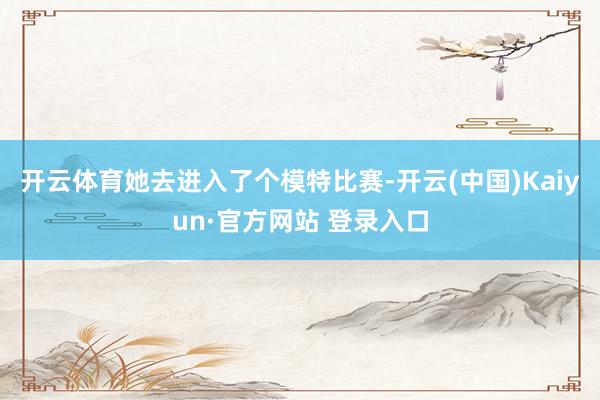 开云体育她去进入了个模特比赛-开云(中国)Kaiyun·官方网站 登录入口
