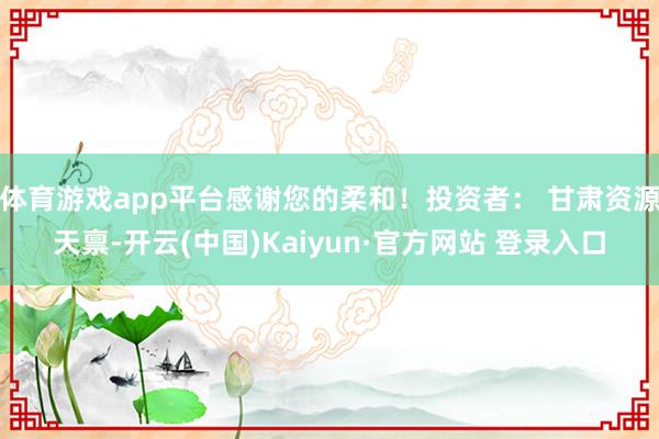 体育游戏app平台感谢您的柔和！投资者： 甘肃资源天禀-开云(中国)Kaiyun·官方网站 登录入口