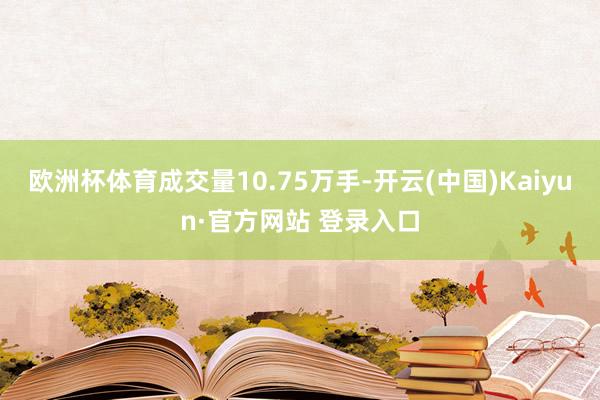 欧洲杯体育成交量10.75万手-开云(中国)Kaiyun·官方网站 登录入口