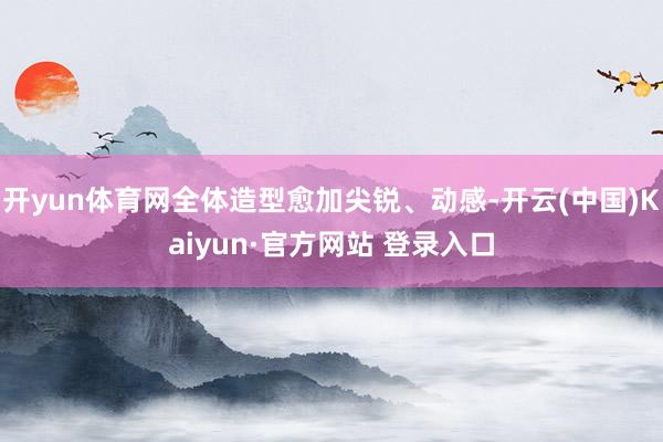 开yun体育网全体造型愈加尖锐、动感-开云(中国)Kaiyun·官方网站 登录入口