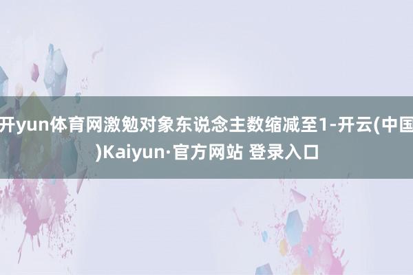 开yun体育网激勉对象东说念主数缩减至1-开云(中国)Kaiyun·官方网站 登录入口