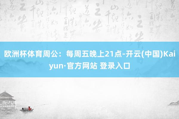 欧洲杯体育周公：每周五晚上21点-开云(中国)Kaiyun·官方网站 登录入口