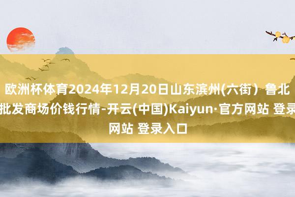 欧洲杯体育2024年12月20日山东滨州(六街)鲁北蔬菜批发商场价钱行情-开云(中国)Kaiyun·官方网站 登录入口