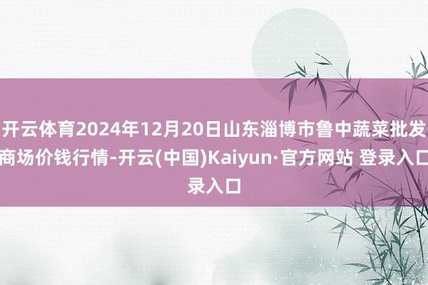 开云体育2024年12月20日山东淄博市鲁中蔬菜批发商场价钱行情-开云(中国)Kaiyun·官方网站 登录入口