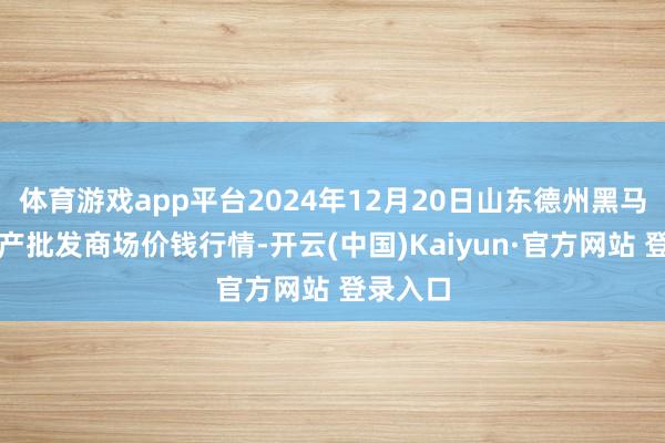 体育游戏app平台2024年12月20日山东德州黑马农贸水产批发商场价钱行情-开云(中国)Kaiyun·官方网站 登录入口