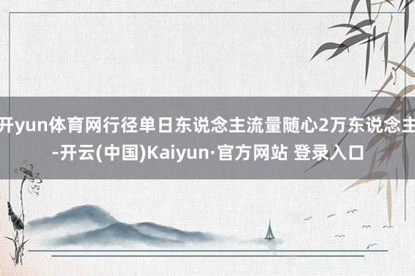 开yun体育网行径单日东说念主流量随心2万东说念主-开云(中国)Kaiyun·官方网站 登录入口
