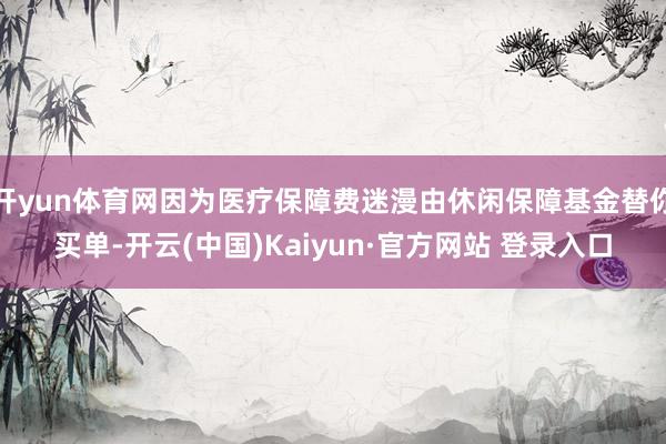 开yun体育网因为医疗保障费迷漫由休闲保障基金替你买单-开云(中国)Kaiyun·官方网站 登录入口