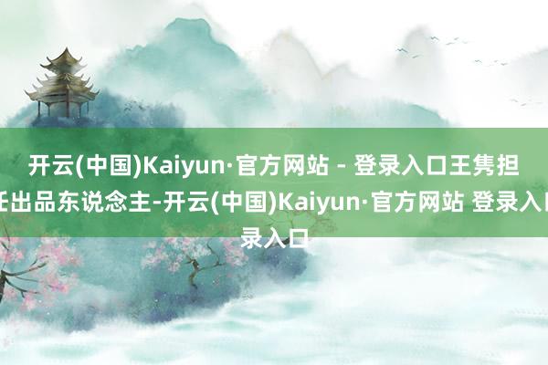 开云(中国)Kaiyun·官方网站 - 登录入口王隽担任出品东说念主-开云(中国)Kaiyun·官方网站 登录入口