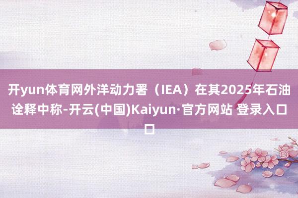 开yun体育网外洋动力署（IEA）在其2025年石油诠释中称-开云(中国)Kaiyun·官方网站 登录入口