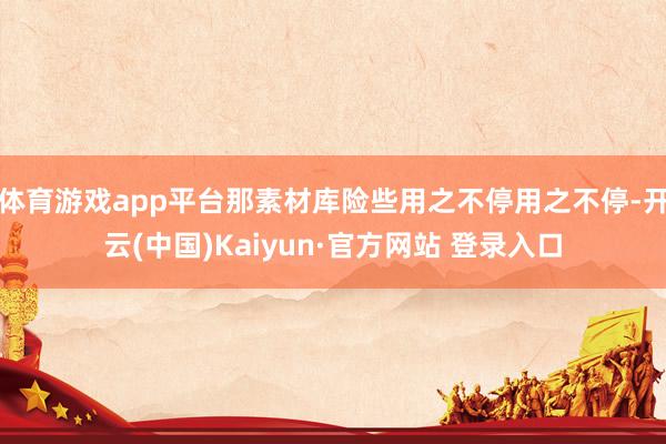 体育游戏app平台那素材库险些用之不停用之不停-开云(中国)Kaiyun·官方网站 登录入口