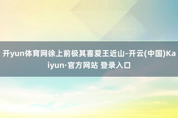 开yun体育网徐上前极其喜爱王近山-开云(中国)Kaiyun·官方网站 登录入口