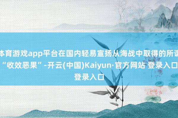 体育游戏app平台在国内轻易宣扬从海战中取得的所谓“收效恶果”-开云(中国)Kaiyun·官方网站 登录入口