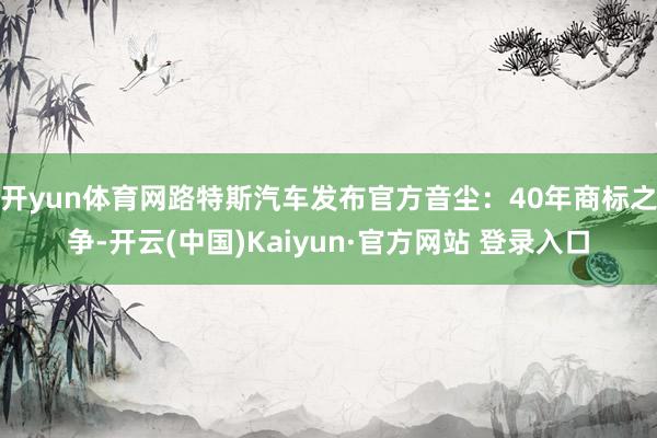 开yun体育网路特斯汽车发布官方音尘：40年商标之争-开云(中国)Kaiyun·官方网站 登录入口