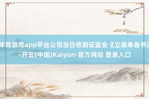 体育游戏app平台公司当日收到证监会《立案奉告书》-开云(中国)Kaiyun·官方网站 登录入口