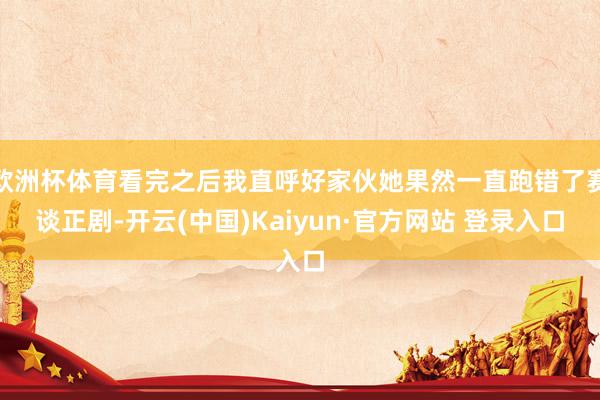 欧洲杯体育看完之后我直呼好家伙她果然一直跑错了赛谈正剧-开云(中国)Kaiyun·官方网站 登录入口