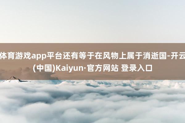 体育游戏app平台还有等于在风物上属于消逝国-开云(中国)Kaiyun·官方网站 登录入口