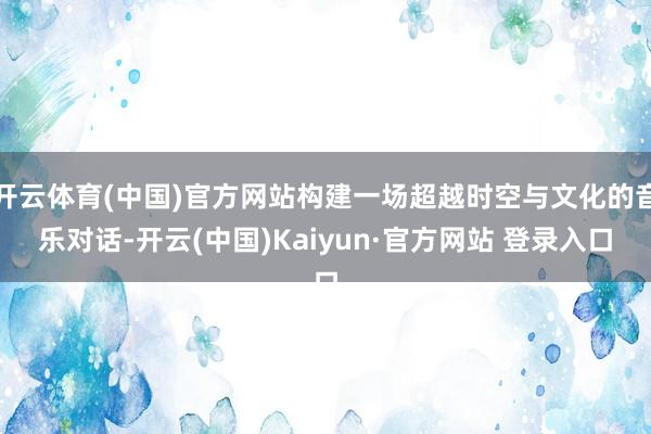 开云体育(中国)官方网站构建一场超越时空与文化的音乐对话-开云(中国)Kaiyun·官方网站 登录入口