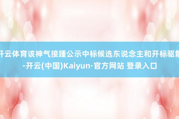 开云体育该神气接踵公示中标候选东说念主和开标驱散-开云(中国)Kaiyun·官方网站 登录入口