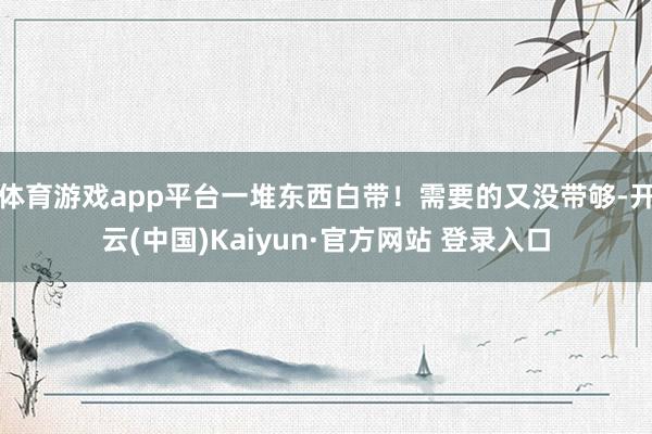 体育游戏app平台一堆东西白带!需要的又没带够-开云(中国)Kaiyun·官方网站 登录入口