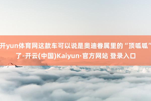 开yun体育网这款车可以说是奥迪眷属里的“顶呱呱”了-开云(中国)Kaiyun·官方网站 登录入口