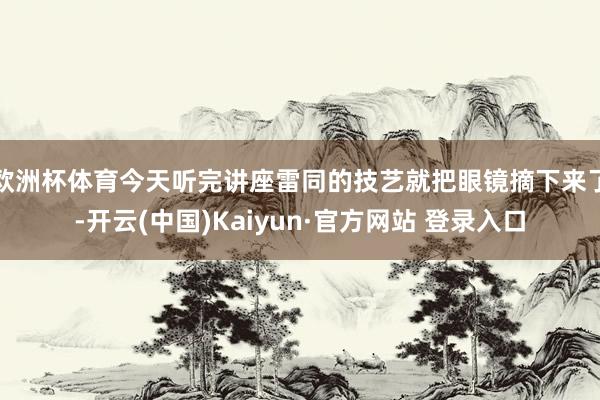 欧洲杯体育今天听完讲座雷同的技艺就把眼镜摘下来了-开云(中国)Kaiyun·官方网站 登录入口