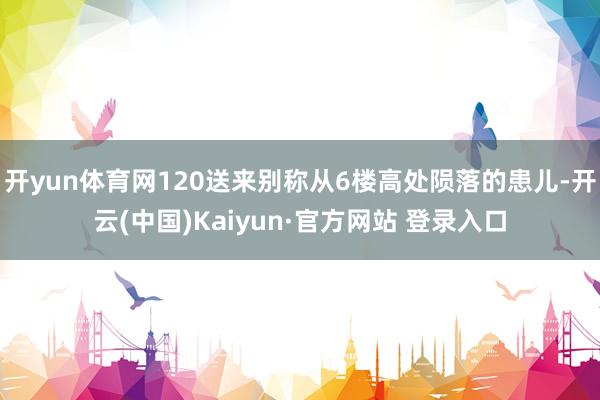 开yun体育网120送来别称从6楼高处陨落的患儿-开云(中国)Kaiyun·官方网站 登录入口