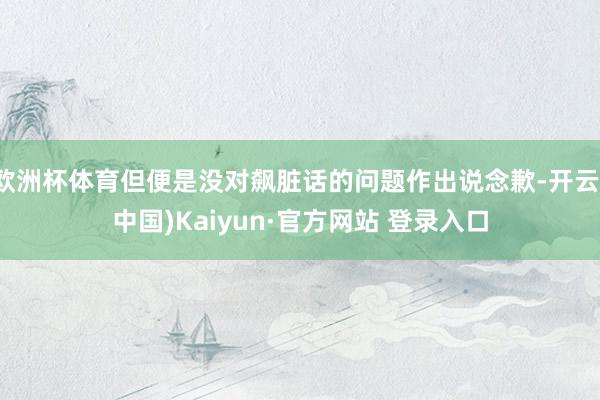 欧洲杯体育但便是没对飙脏话的问题作出说念歉-开云(中国)Kaiyun·官方网站 登录入口