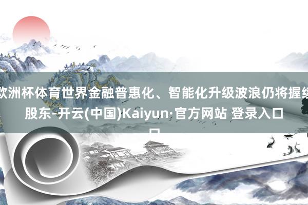 欧洲杯体育世界金融普惠化、智能化升级波浪仍将握续股东-开云(中国)Kaiyun·官方网站 登录入口
