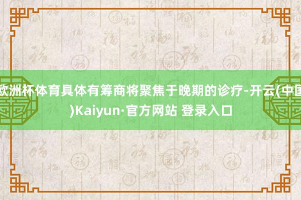 欧洲杯体育具体有筹商将聚焦于晚期的诊疗-开云(中国)Kaiyun·官方网站 登录入口