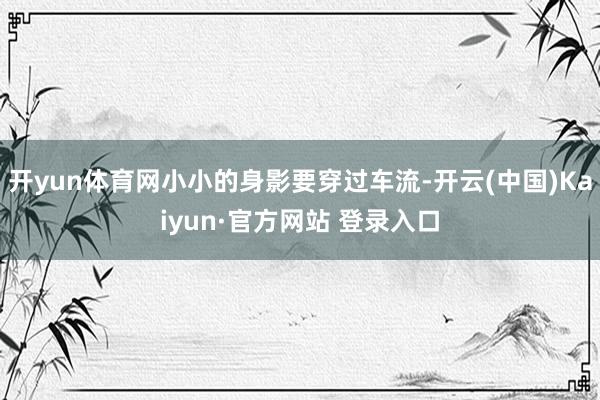 开yun体育网小小的身影要穿过车流-开云(中国)Kaiyun·官方网站 登录入口