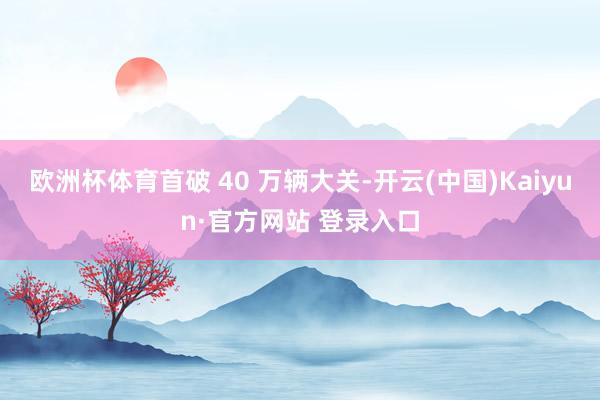 欧洲杯体育首破 40 万辆大关-开云(中国)Kaiyun·官方网站 登录入口