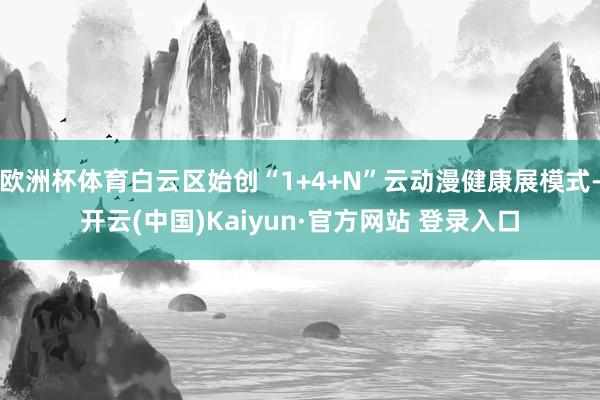 欧洲杯体育白云区始创“1+4+N”云动漫健康展模式-开云(中国)Kaiyun·官方网站 登录入口
