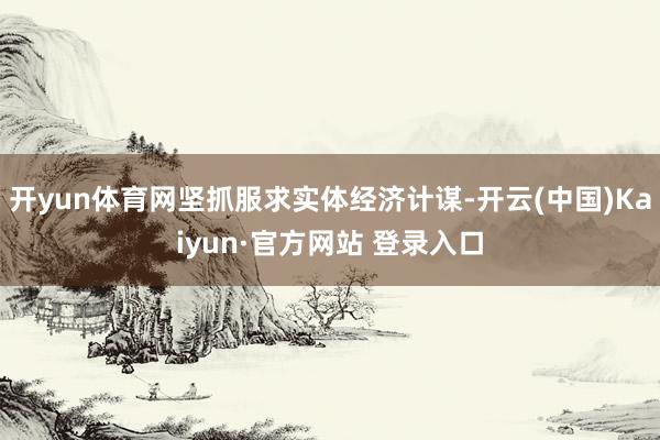 开yun体育网坚抓服求实体经济计谋-开云(中国)Kaiyun·官方网站 登录入口