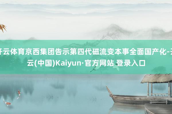 开云体育京西集团告示第四代磁流变本事全面国产化-开云(中国)Kaiyun·官方网站 登录入口