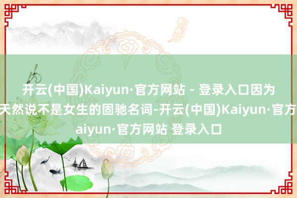 开云(中国)Kaiyun·官方网站 - 登录入口因为蔼然这个词语天然说不是女生的固驰名词-开云(中国)Kaiyun·官方网站 登录入口