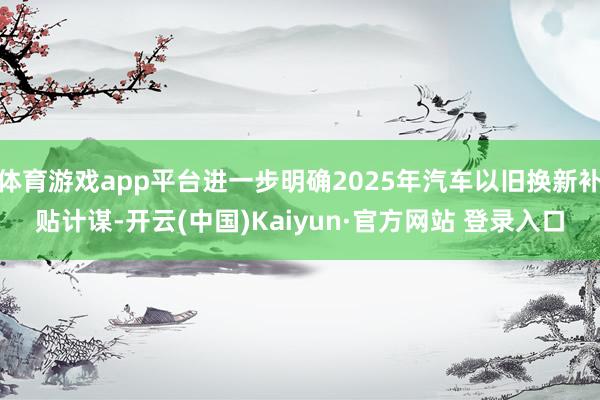 体育游戏app平台进一步明确2025年汽车以旧换新补贴计谋-开云(中国)Kaiyun·官方网站 登录入口